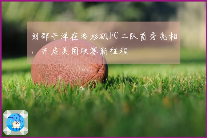 刘邵子洋在洛杉矶FC二队首秀亮相，开启美国联赛新征程