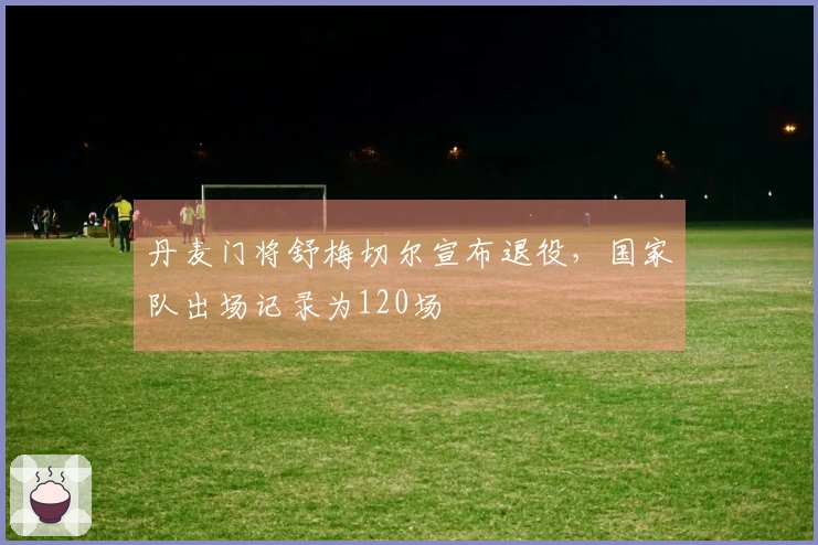 丹麦门将舒梅切尔宣布退役，国家队出场记录为120场